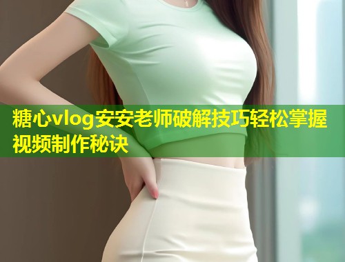糖心vlog安安老师破解技巧轻松掌握视频制作秘诀