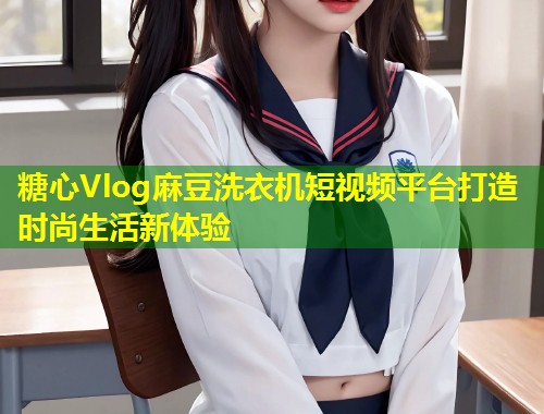 糖心Vlog麻豆洗衣机短视频平台打造时尚生活新体验